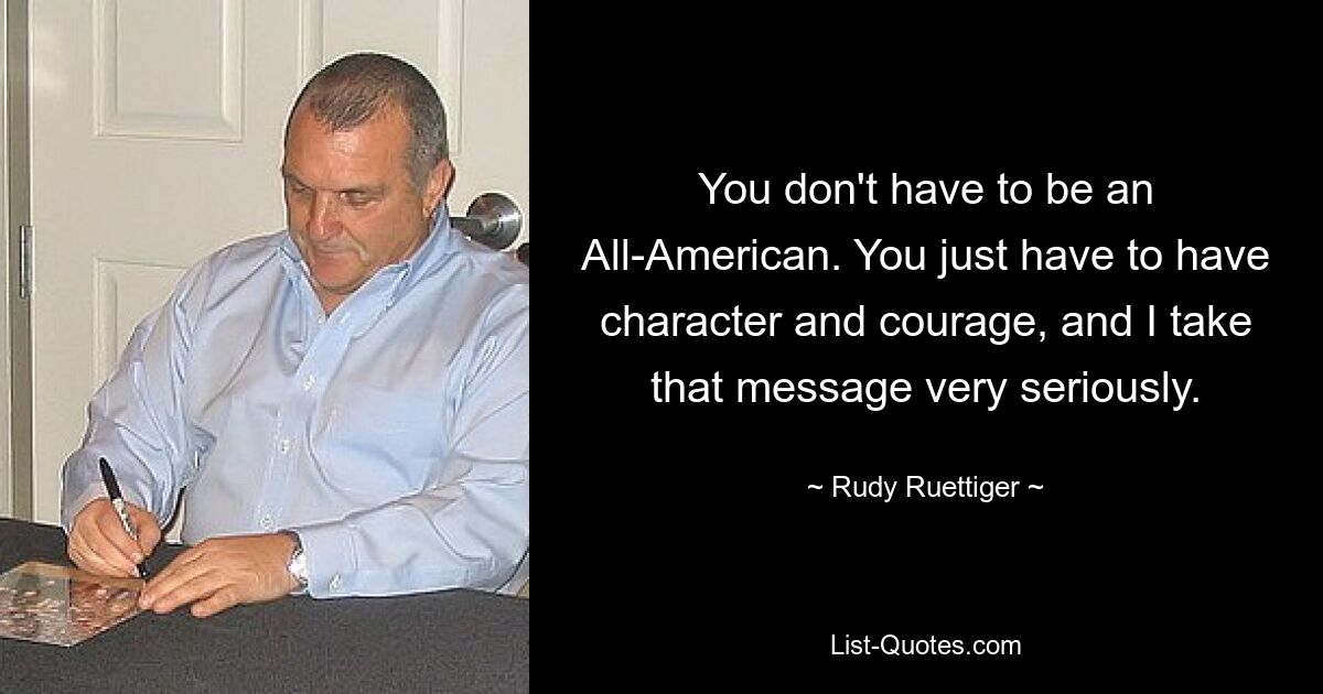 You don't have to be an All-American. You just have to have character and courage, and I take that message very seriously. — © Rudy Ruettiger