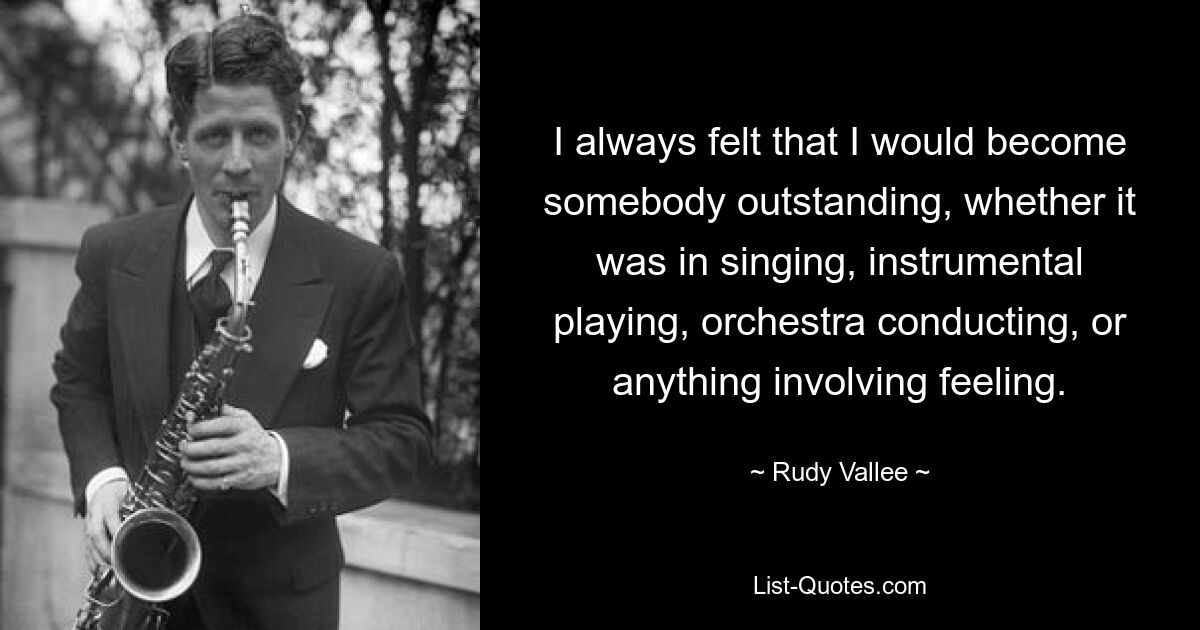 I always felt that I would become somebody outstanding, whether it was in singing, instrumental playing, orchestra conducting, or anything involving feeling. — © Rudy Vallee