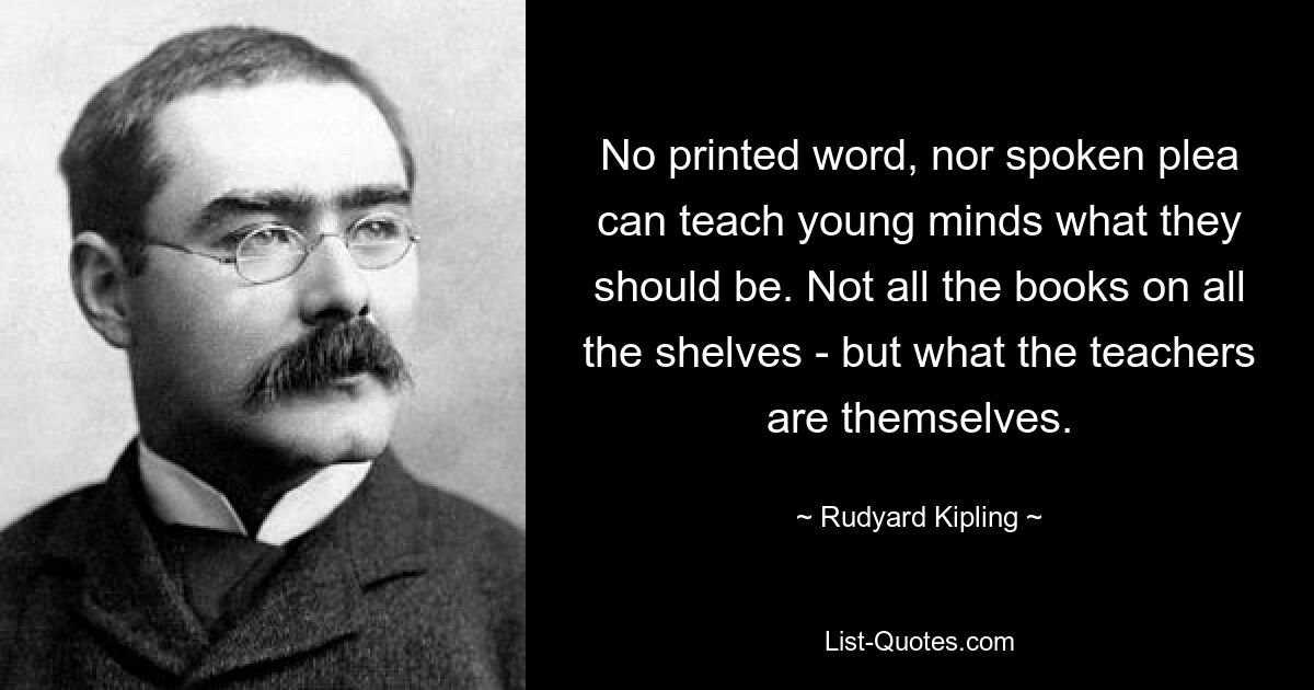 No printed word, nor spoken plea can teach young minds what they should be. Not all the books on all the shelves - but what the teachers are themselves. — © Rudyard Kipling