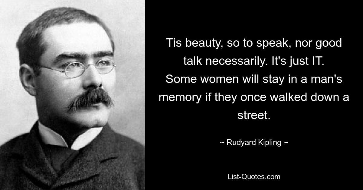 Tis beauty, so to speak, nor good talk necessarily. It's just IT. Some women will stay in a man's memory if they once walked down a street. — © Rudyard Kipling