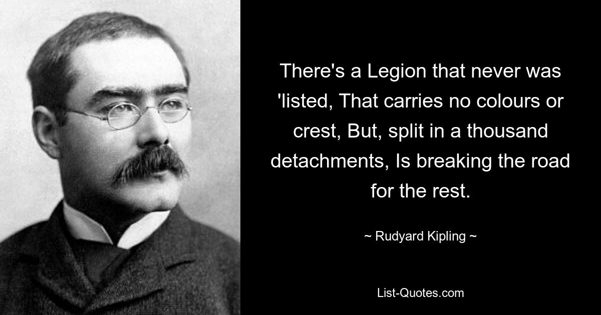 There's a Legion that never was 'listed, That carries no colours or crest, But, split in a thousand detachments, Is breaking the road for the rest. — © Rudyard Kipling