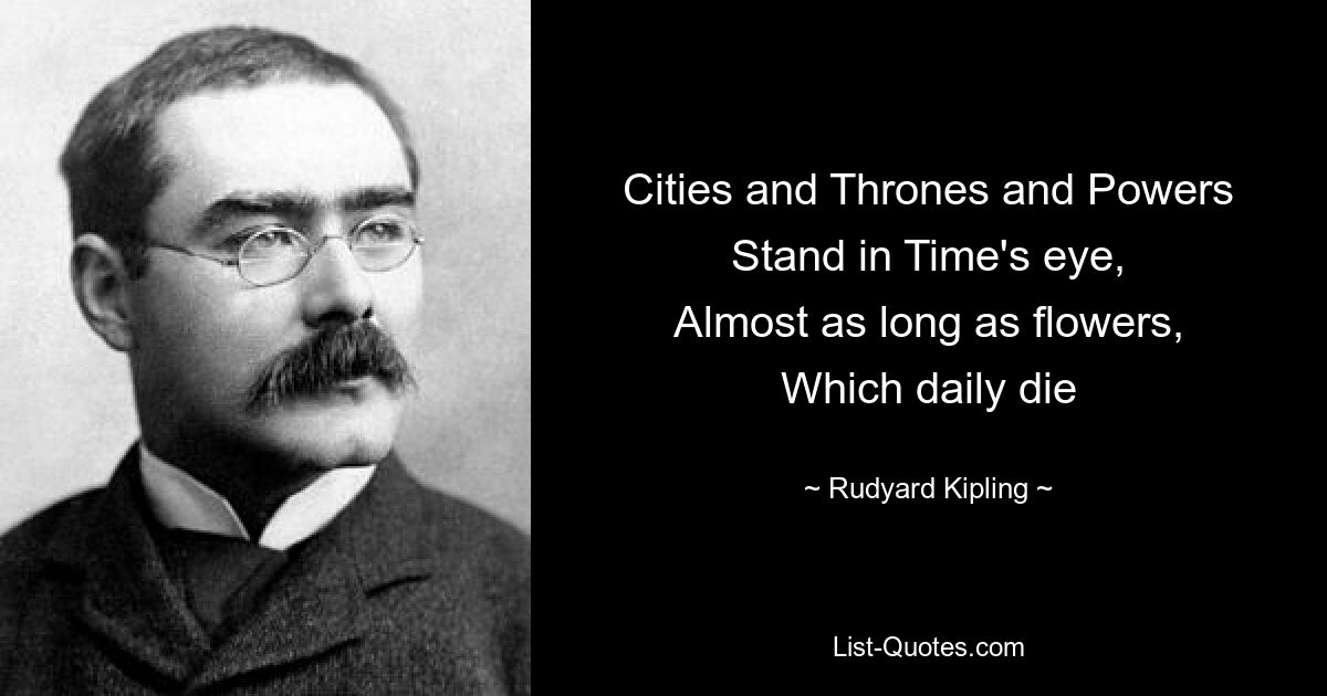 Cities and Thrones and Powers
Stand in Time's eye,
Almost as long as flowers,
Which daily die — © Rudyard Kipling