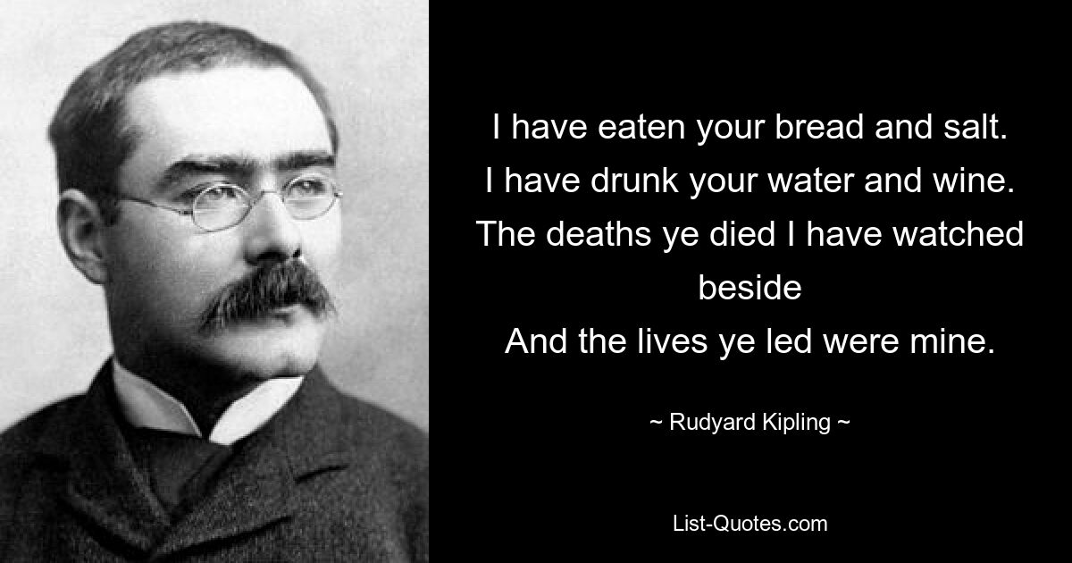 I have eaten your bread and salt.
I have drunk your water and wine.
The deaths ye died I have watched beside
And the lives ye led were mine. — © Rudyard Kipling