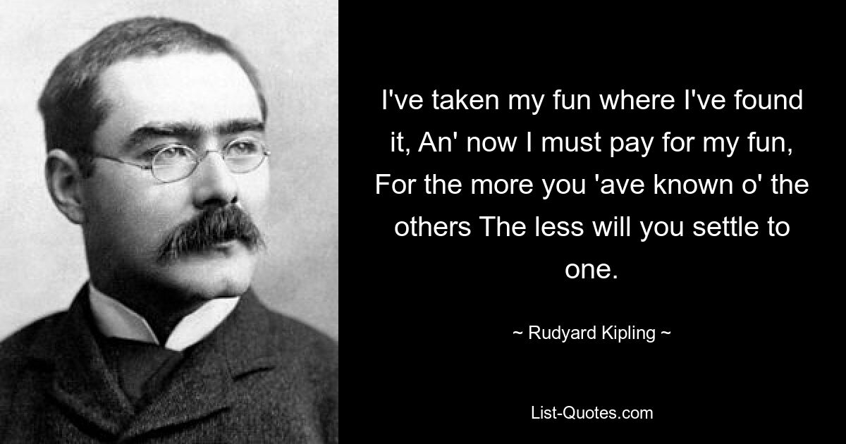 I've taken my fun where I've found it, An' now I must pay for my fun, For the more you 'ave known o' the others The less will you settle to one. — © Rudyard Kipling