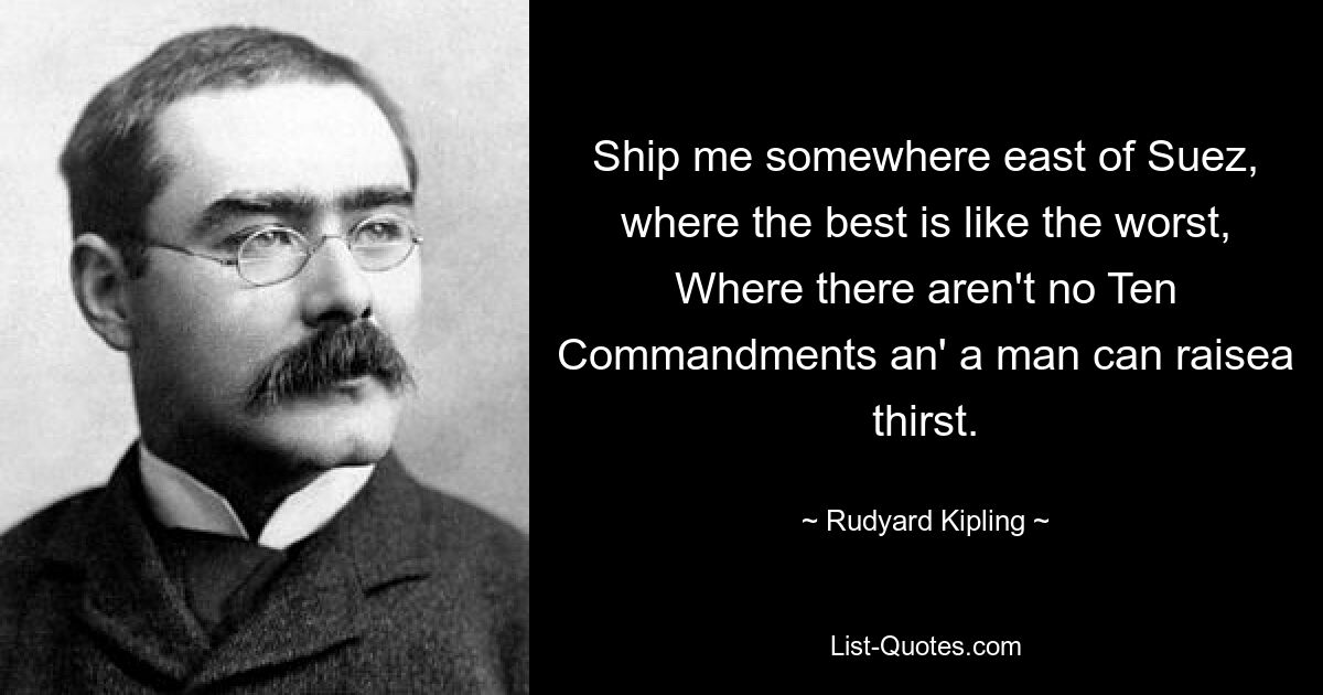 Ship me somewhere east of Suez, where the best is like the worst,
Where there aren't no Ten Commandments an' a man can raisea thirst. — © Rudyard Kipling