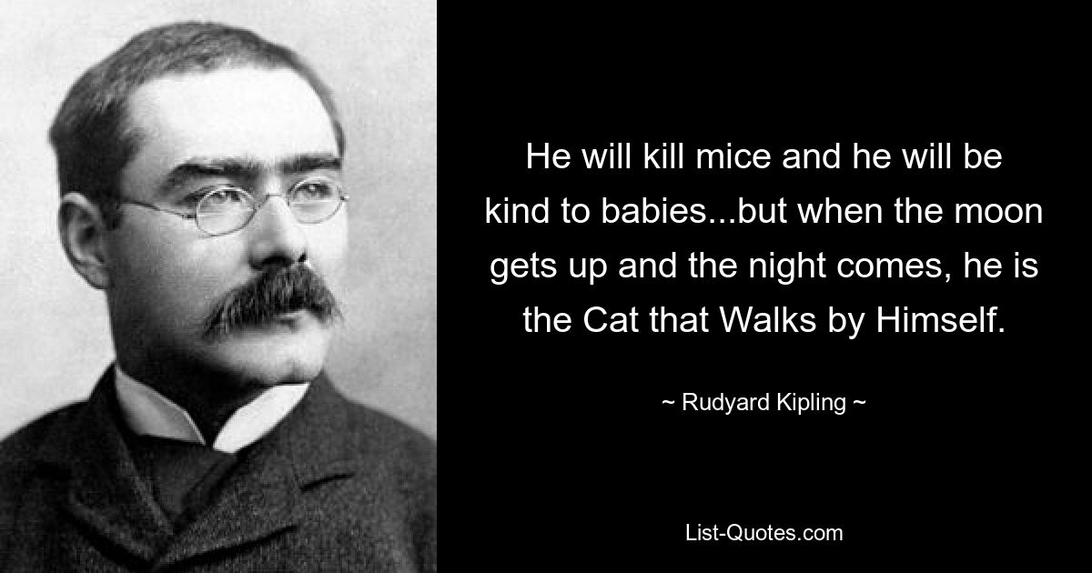 He will kill mice and he will be kind to babies...but when the moon gets up and the night comes, he is the Cat that Walks by Himself. — © Rudyard Kipling