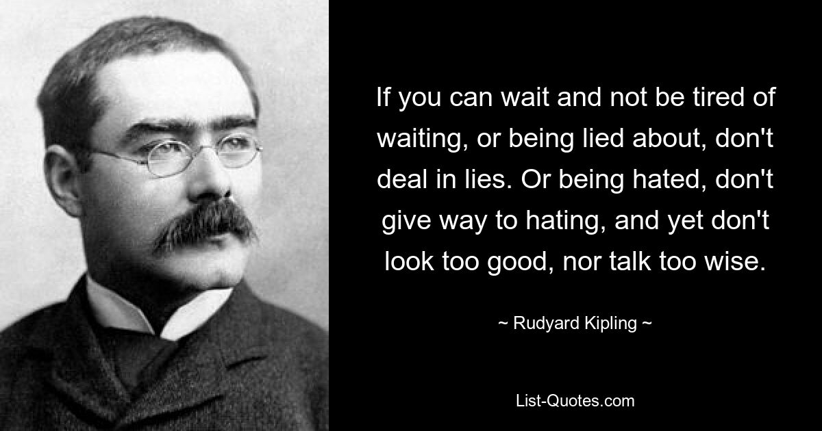 If you can wait and not be tired of waiting, or being lied about, don't deal in lies. Or being hated, don't give way to hating, and yet don't look too good, nor talk too wise. — © Rudyard Kipling