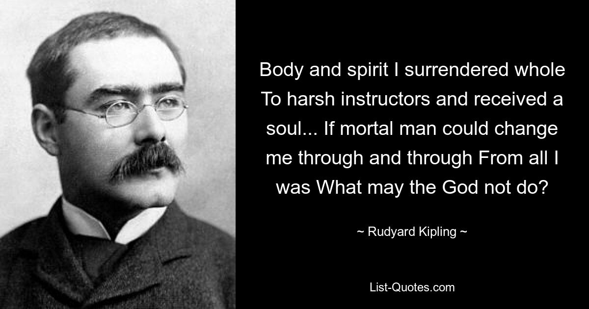 Body and spirit I surrendered whole To harsh instructors and received a soul... If mortal man could change me through and through From all I was What may the God not do? — © Rudyard Kipling