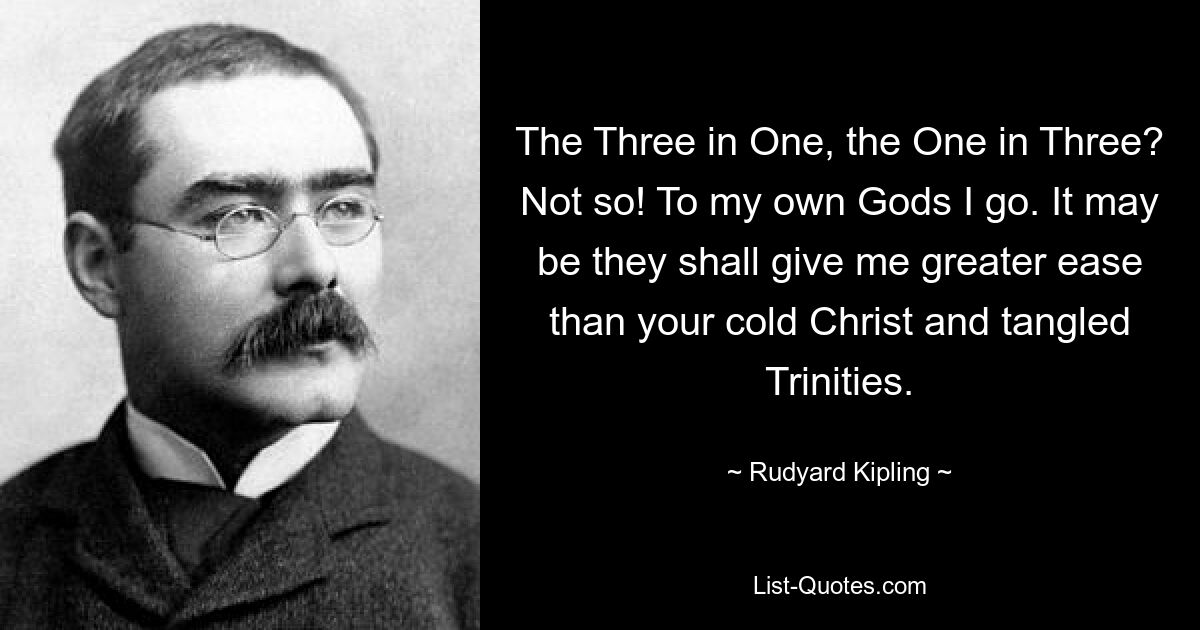 The Three in One, the One in Three? Not so! To my own Gods I go. It may be they shall give me greater ease than your cold Christ and tangled Trinities. — © Rudyard Kipling