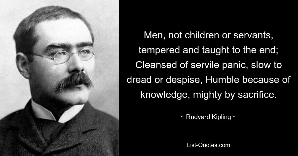 Men, not children or servants, tempered and taught to the end; Cleansed of servile panic, slow to dread or despise, Humble because of knowledge, mighty by sacrifice. — © Rudyard Kipling