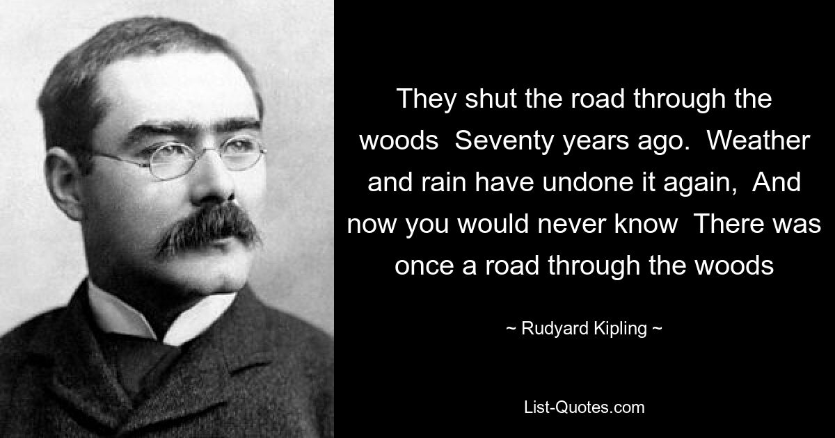 They shut the road through the woods  Seventy years ago.  Weather and rain have undone it again,  And now you would never know  There was once a road through the woods — © Rudyard Kipling