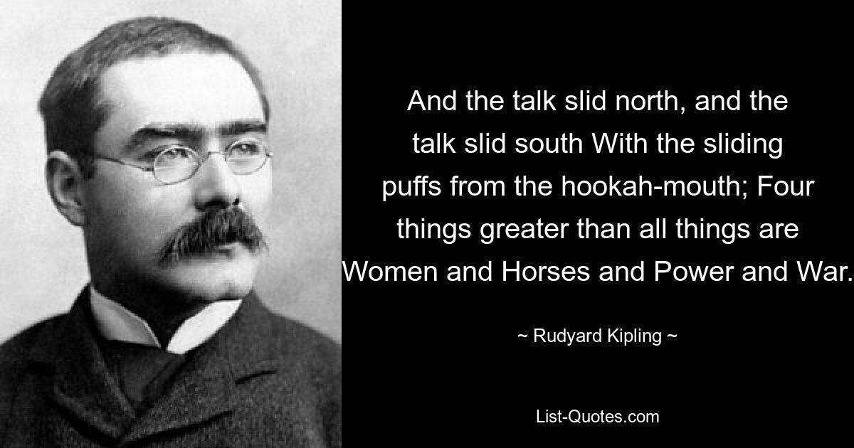 And the talk slid north, and the talk slid south With the sliding puffs from the hookah-mouth; Four things greater than all things are Women and Horses and Power and War. — © Rudyard Kipling