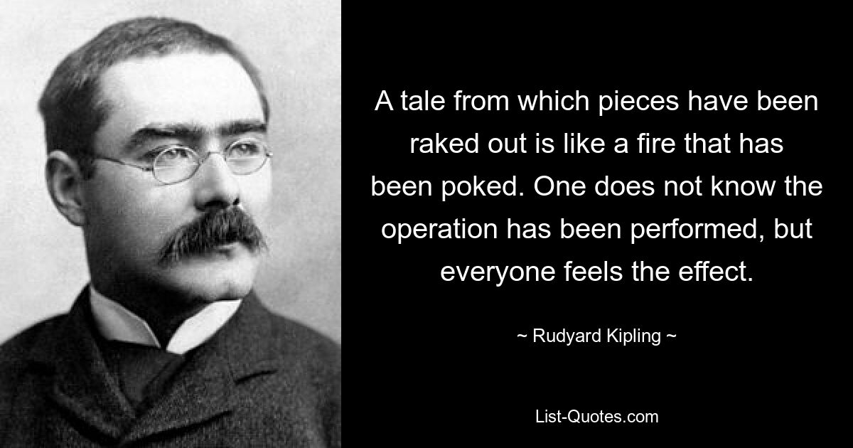 A tale from which pieces have been raked out is like a fire that has been poked. One does not know the operation has been performed, but everyone feels the effect. — © Rudyard Kipling