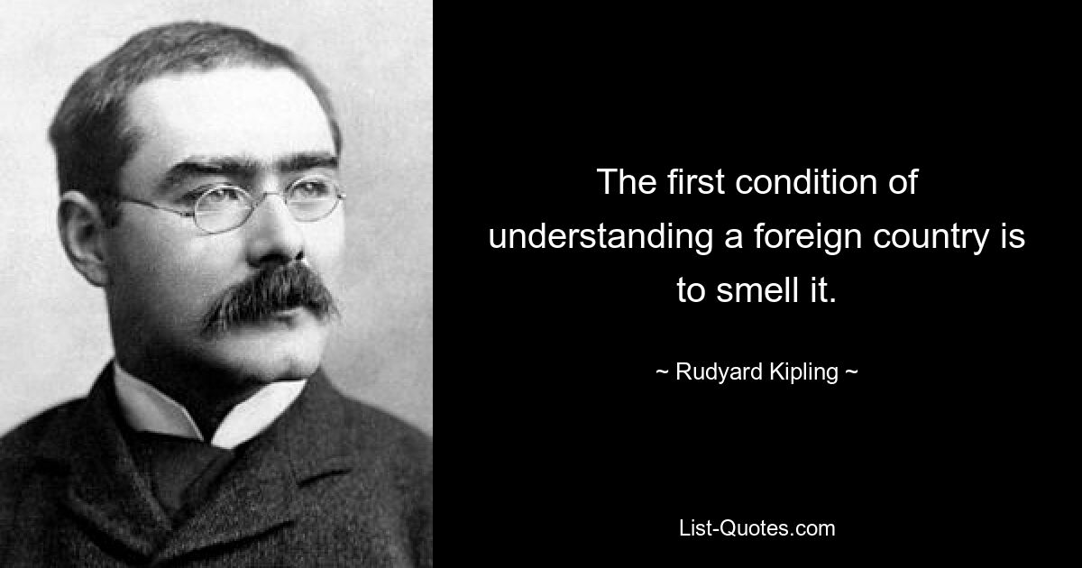 The first condition of understanding a foreign country is to smell it. — © Rudyard Kipling