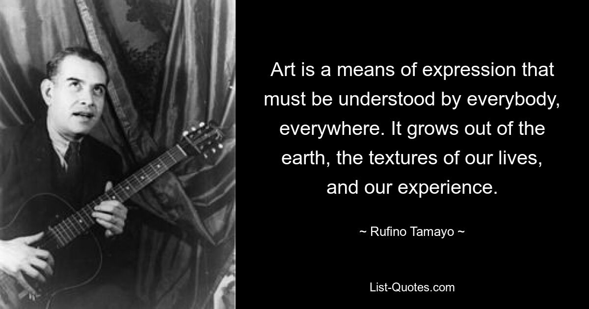 Art is a means of expression that must be understood by everybody, everywhere. It grows out of the earth, the textures of our lives, and our experience. — © Rufino Tamayo