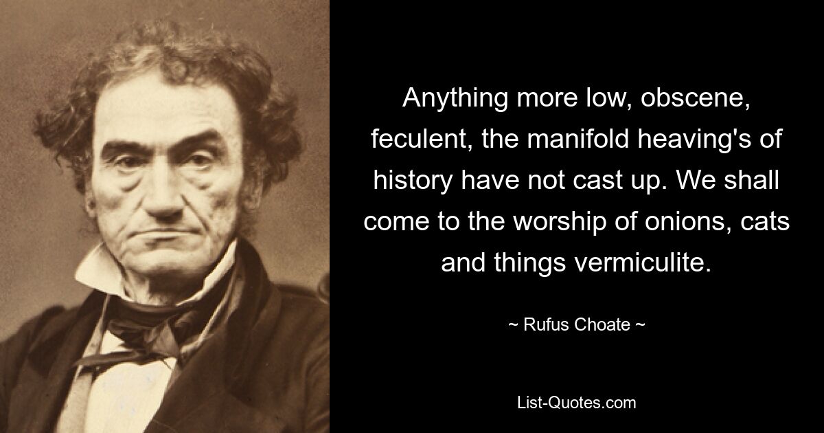 Anything more low, obscene, feculent, the manifold heaving's of history have not cast up. We shall come to the worship of onions, cats and things vermiculite. — © Rufus Choate