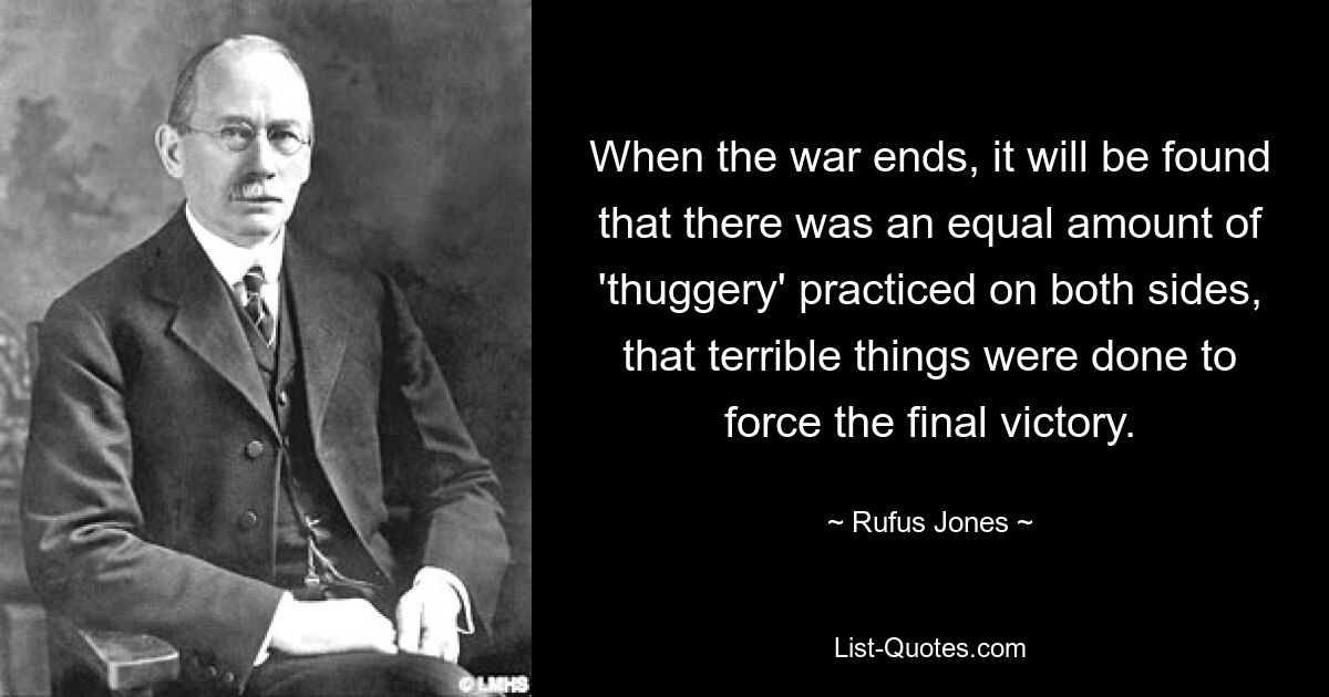 When the war ends, it will be found that there was an equal amount of 'thuggery' practiced on both sides, that terrible things were done to force the final victory. — © Rufus Jones