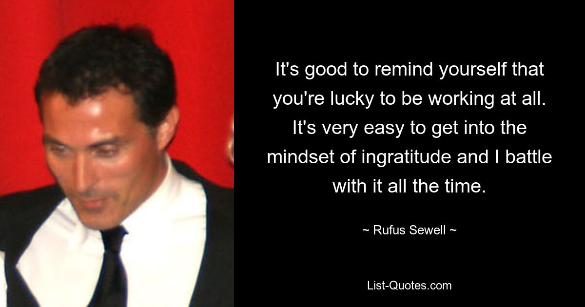 It's good to remind yourself that you're lucky to be working at all. It's very easy to get into the mindset of ingratitude and I battle with it all the time. — © Rufus Sewell