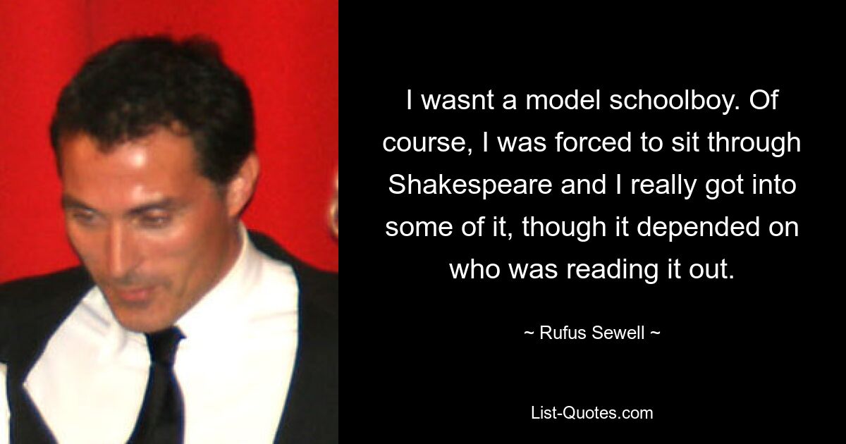 I wasnt a model schoolboy. Of course, I was forced to sit through Shakespeare and I really got into some of it, though it depended on who was reading it out. — © Rufus Sewell