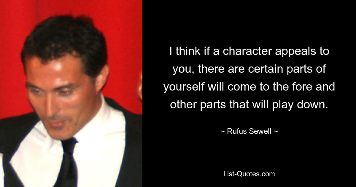 I think if a character appeals to you, there are certain parts of yourself will come to the fore and other parts that will play down. — © Rufus Sewell