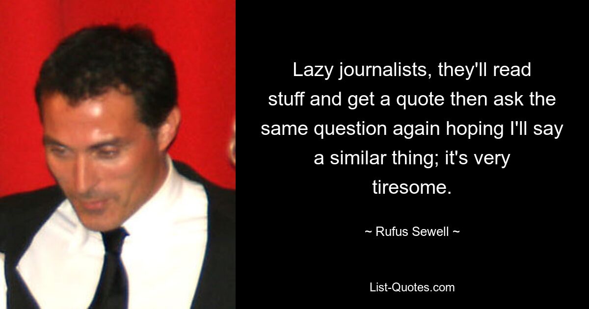 Lazy journalists, they'll read stuff and get a quote then ask the same question again hoping I'll say a similar thing; it's very tiresome. — © Rufus Sewell