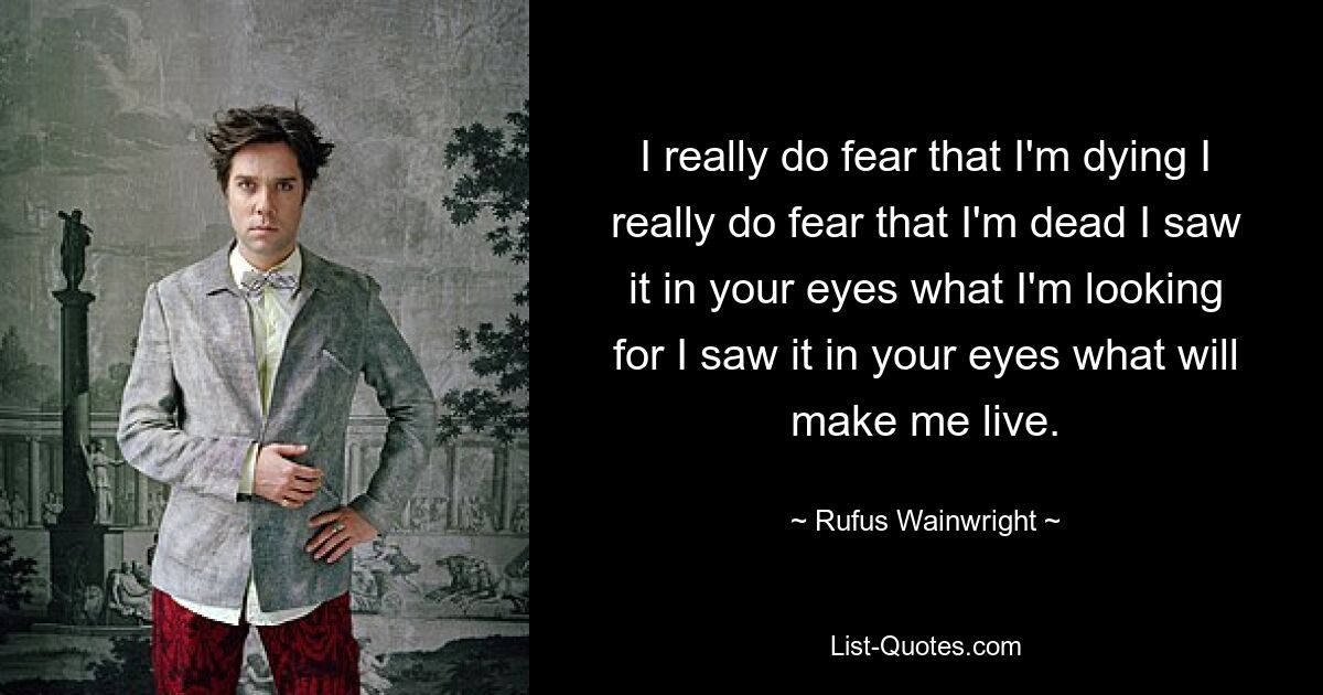 I really do fear that I'm dying I really do fear that I'm dead I saw it in your eyes what I'm looking for I saw it in your eyes what will make me live. — © Rufus Wainwright