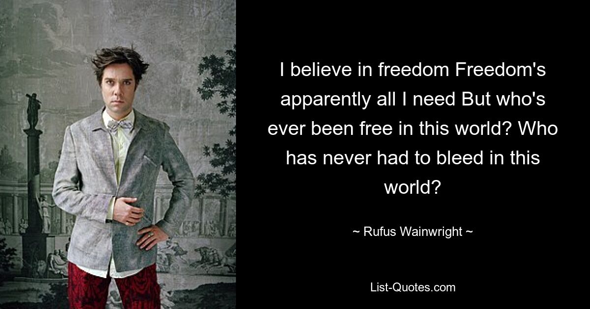 I believe in freedom Freedom's apparently all I need But who's ever been free in this world? Who has never had to bleed in this world? — © Rufus Wainwright