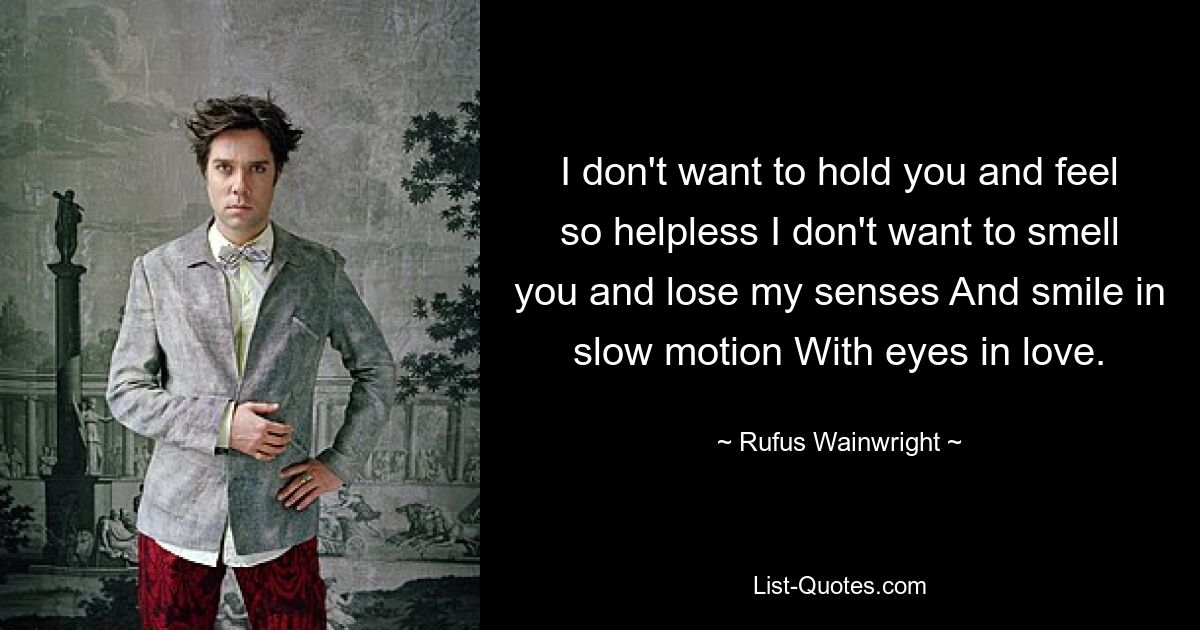 I don't want to hold you and feel so helpless I don't want to smell you and lose my senses And smile in slow motion With eyes in love. — © Rufus Wainwright