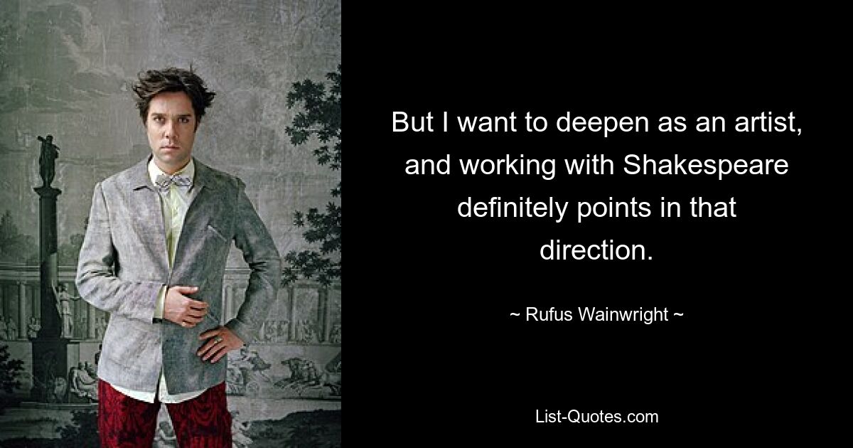 But I want to deepen as an artist, and working with Shakespeare definitely points in that direction. — © Rufus Wainwright