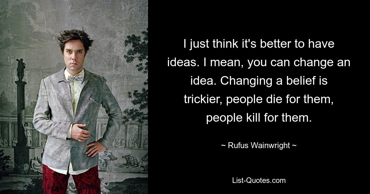 I just think it's better to have ideas. I mean, you can change an idea. Changing a belief is trickier, people die for them, people kill for them. — © Rufus Wainwright