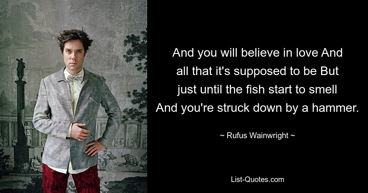 And you will believe in love And all that it's supposed to be But just until the fish start to smell And you're struck down by a hammer. — © Rufus Wainwright