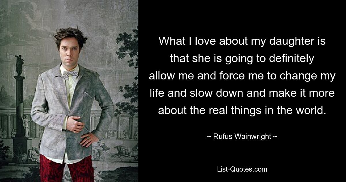 What I love about my daughter is that she is going to definitely allow me and force me to change my life and slow down and make it more about the real things in the world. — © Rufus Wainwright