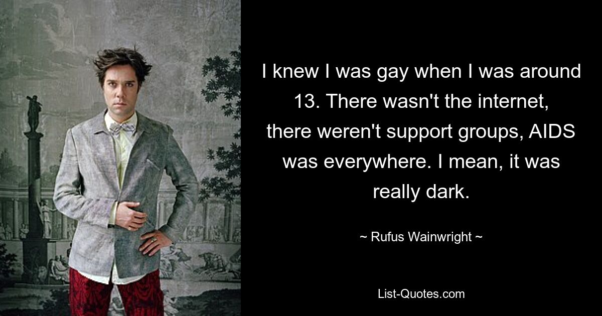 I knew I was gay when I was around 13. There wasn't the internet, there weren't support groups, AIDS was everywhere. I mean, it was really dark. — © Rufus Wainwright