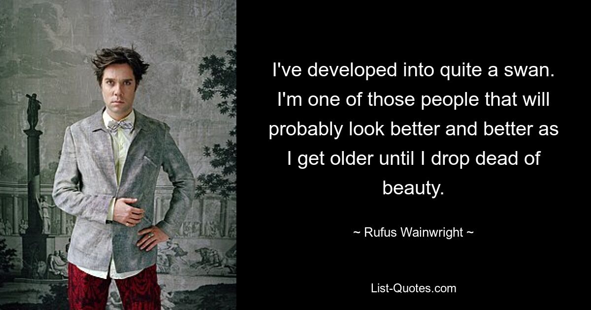 I've developed into quite a swan. I'm one of those people that will probably look better and better as I get older until I drop dead of beauty. — © Rufus Wainwright