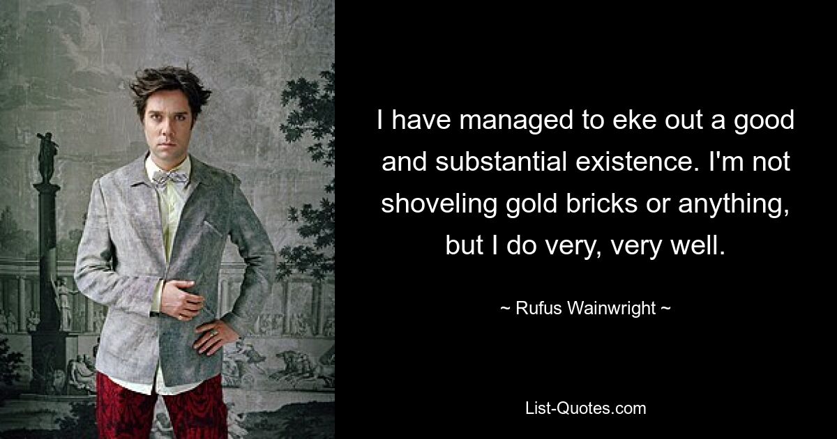 I have managed to eke out a good and substantial existence. I'm not shoveling gold bricks or anything, but I do very, very well. — © Rufus Wainwright