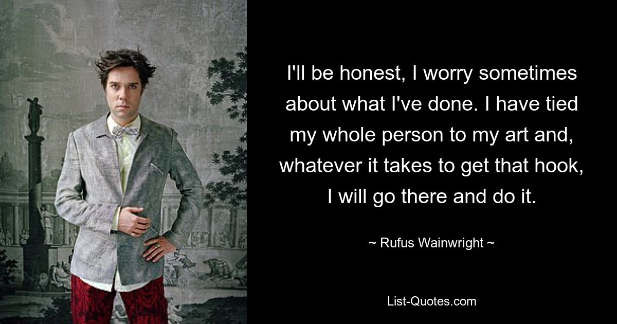 I'll be honest, I worry sometimes about what I've done. I have tied my whole person to my art and, whatever it takes to get that hook, I will go there and do it. — © Rufus Wainwright