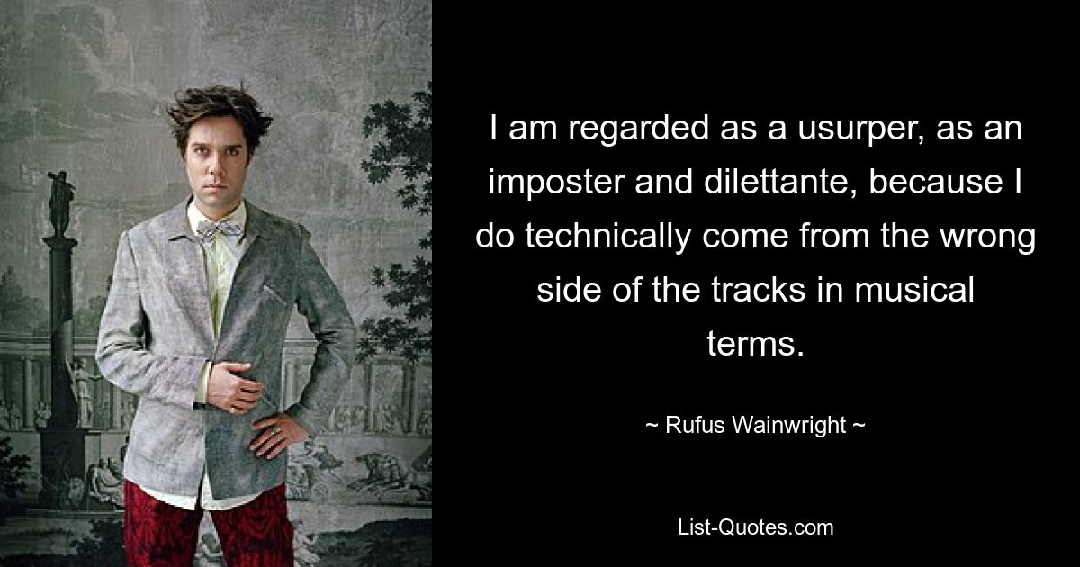 I am regarded as a usurper, as an imposter and dilettante, because I do technically come from the wrong side of the tracks in musical terms. — © Rufus Wainwright