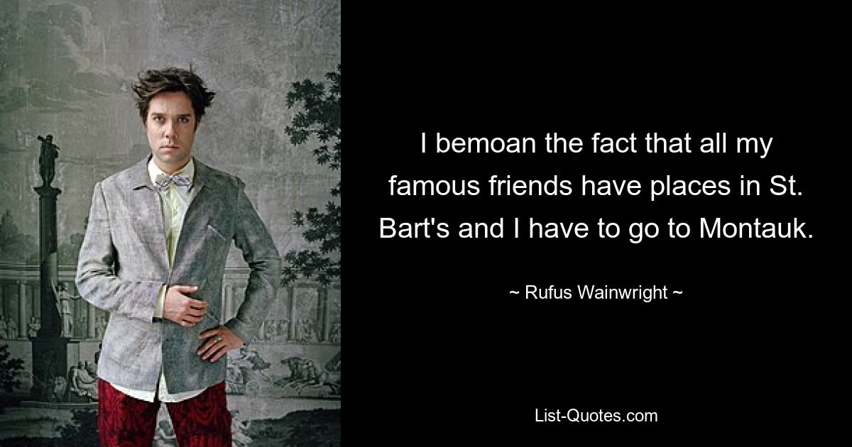 I bemoan the fact that all my famous friends have places in St. Bart's and I have to go to Montauk. — © Rufus Wainwright