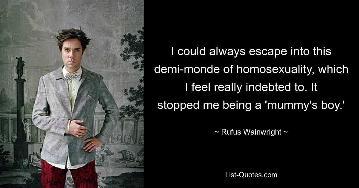 I could always escape into this demi-monde of homosexuality, which I feel really indebted to. It stopped me being a 'mummy's boy.' — © Rufus Wainwright