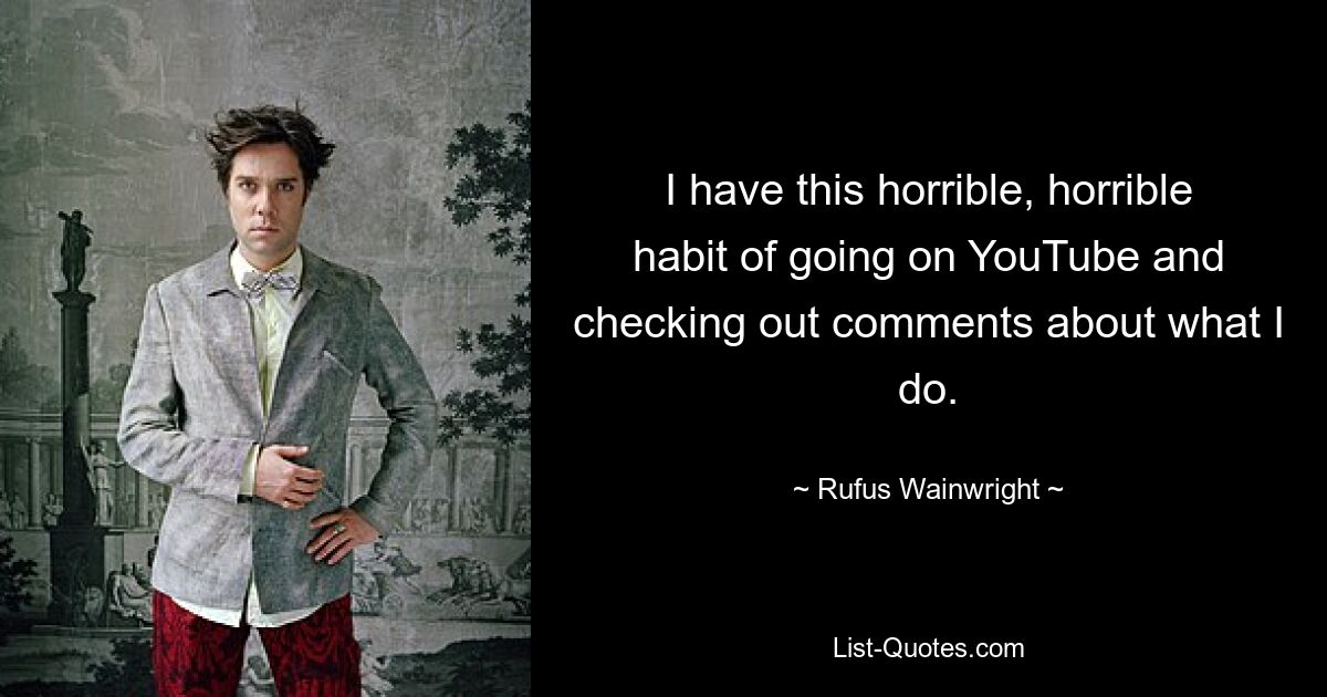 I have this horrible, horrible habit of going on YouTube and checking out comments about what I do. — © Rufus Wainwright