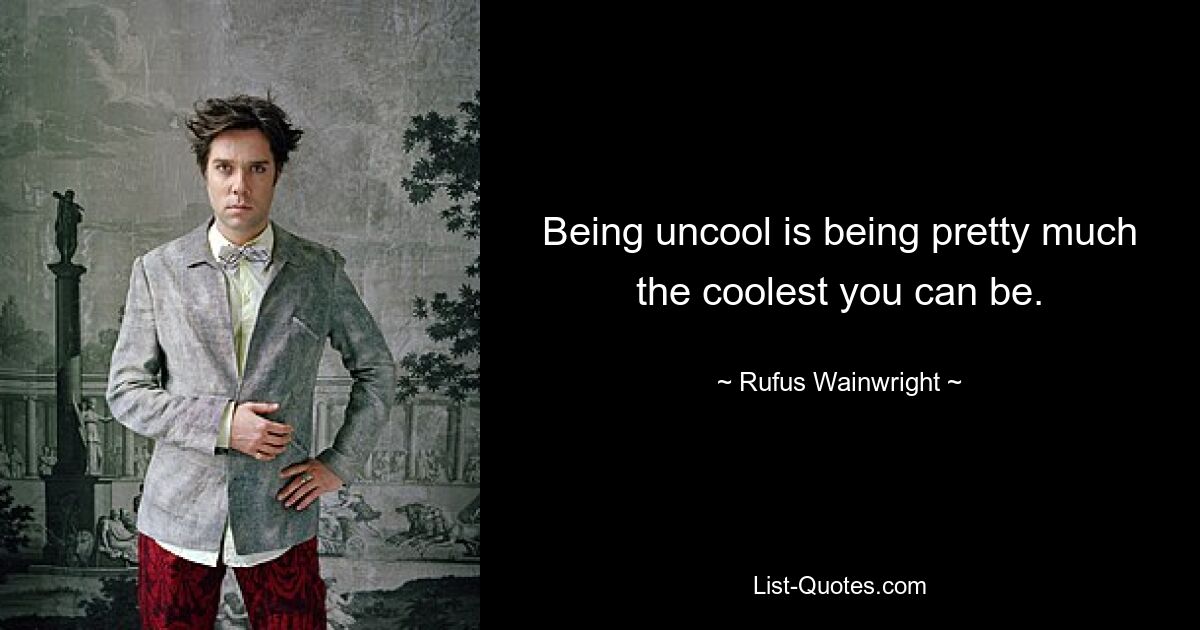 Being uncool is being pretty much the coolest you can be. — © Rufus Wainwright