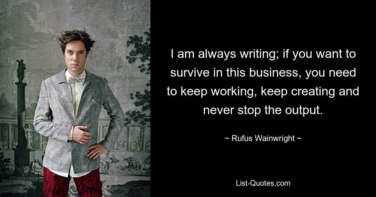 I am always writing; if you want to survive in this business, you need to keep working, keep creating and never stop the output. — © Rufus Wainwright