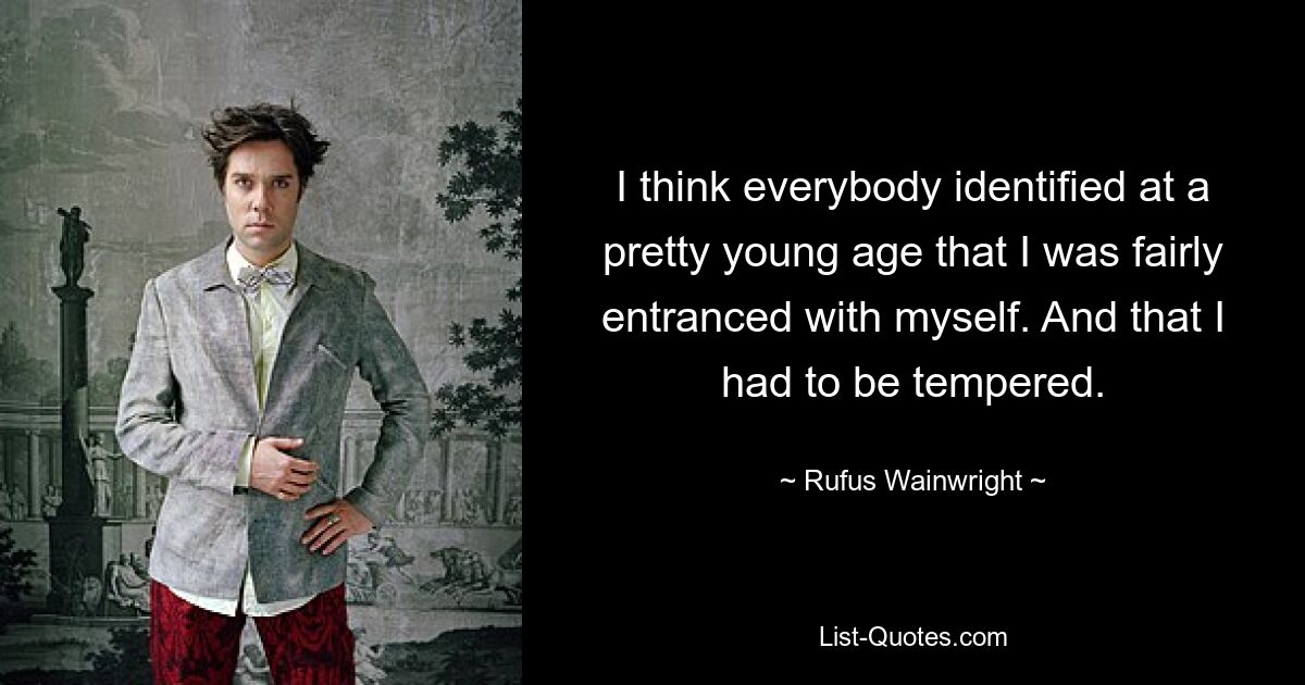 I think everybody identified at a pretty young age that I was fairly entranced with myself. And that I had to be tempered. — © Rufus Wainwright