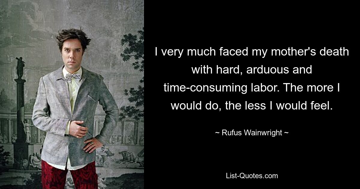 Ich habe den Tod meiner Mutter mit harter, mühsamer und zeitraubender Arbeit erlebt. Je mehr ich tun würde, desto weniger würde ich mich fühlen. — © Rufus Wainwright