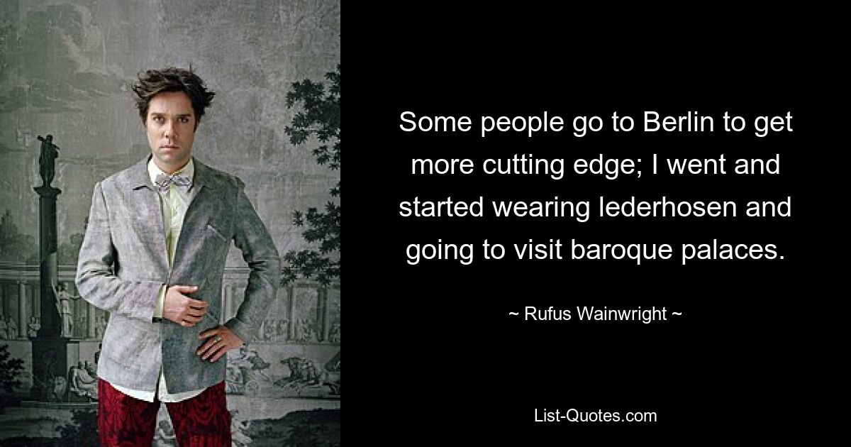 Some people go to Berlin to get more cutting edge; I went and started wearing lederhosen and going to visit baroque palaces. — © Rufus Wainwright