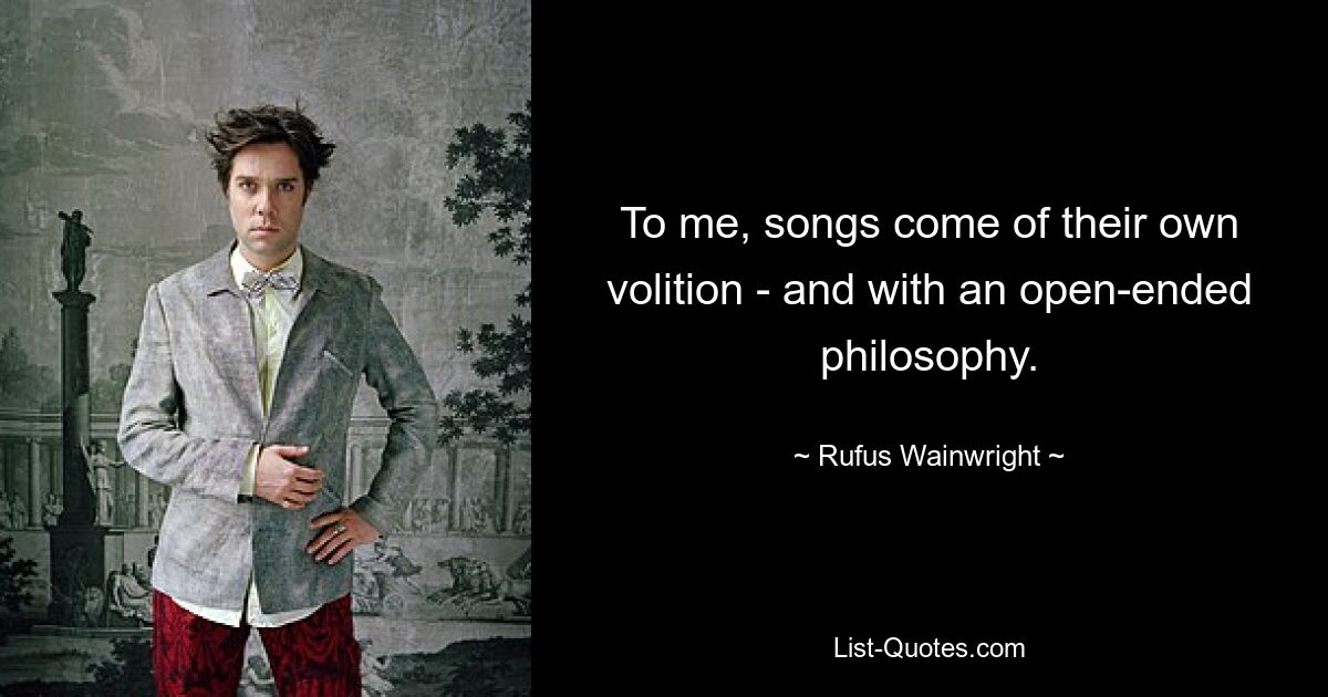 To me, songs come of their own volition - and with an open-ended philosophy. — © Rufus Wainwright