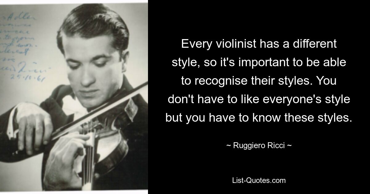 Every violinist has a different style, so it's important to be able to recognise their styles. You don't have to like everyone's style but you have to know these styles. — © Ruggiero Ricci