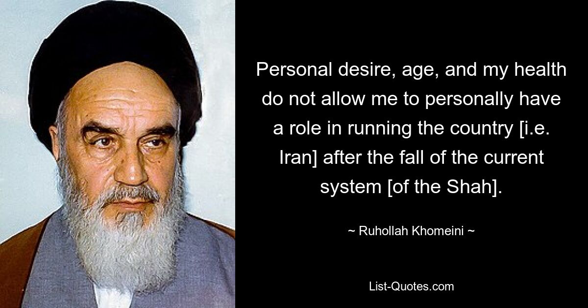 Personal desire, age, and my health do not allow me to personally have a role in running the country [i.e. Iran] after the fall of the current system [of the Shah]. — © Ruhollah Khomeini