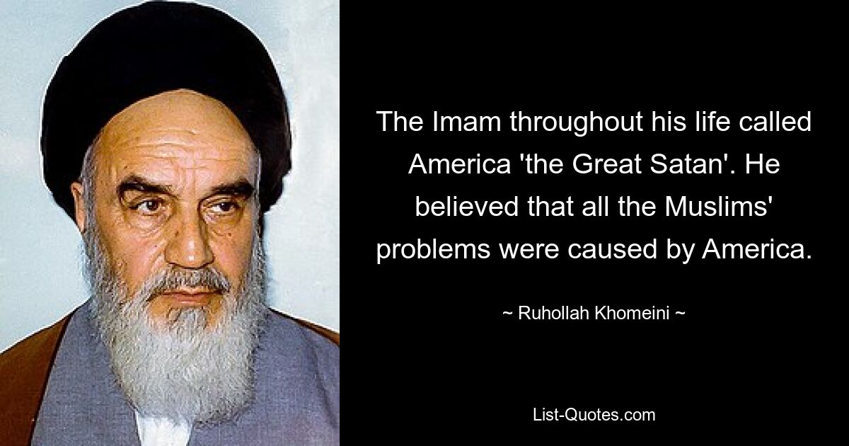 The Imam throughout his life called America 'the Great Satan'. He believed that all the Muslims' problems were caused by America. — © Ruhollah Khomeini