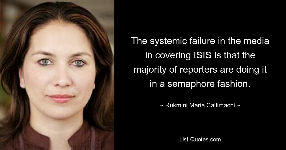 The systemic failure in the media in covering ISIS is that the majority of reporters are doing it in a semaphore fashion. — © Rukmini Maria Callimachi